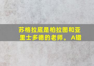 苏格拉底是柏拉图和亚里士多德的老师。 A错